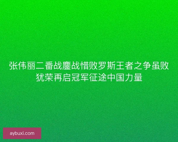 张伟丽二番战鏖战惜败罗斯王者之争虽败犹荣再启冠军征途中国力量