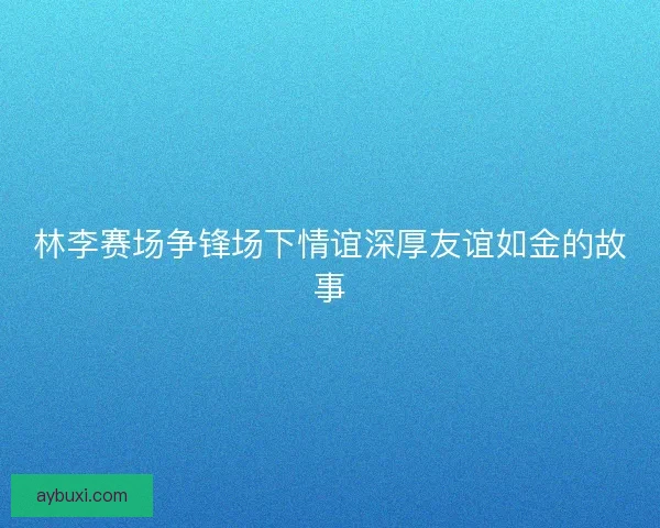 林李赛场争锋场下情谊深厚友谊如金的故事
