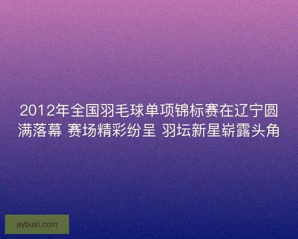 2012年全国羽毛球单项锦标赛在辽宁圆满落幕 赛场精彩纷呈 羽坛新星崭露头角