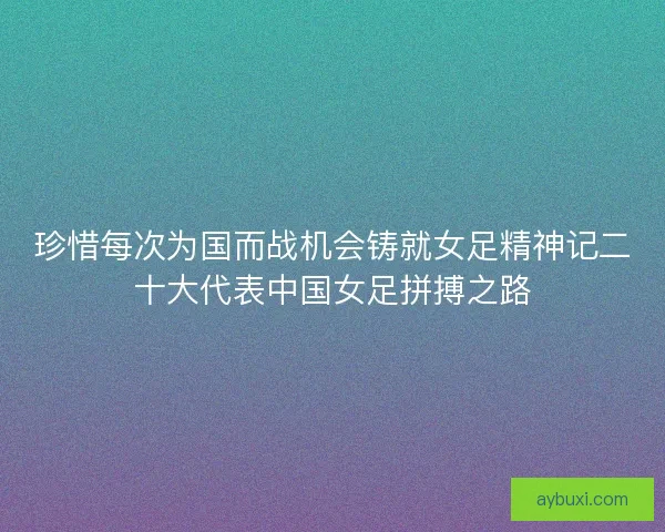 珍惜每次为国而战机会铸就女足精神记二十大代表中国女足拼搏之路