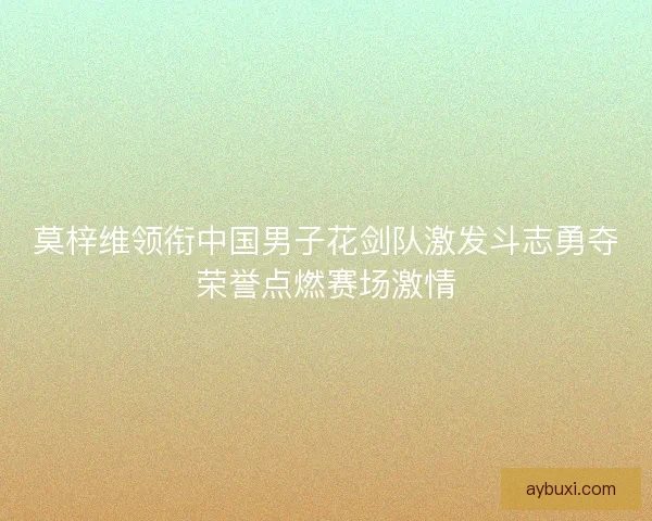 莫梓维领衔中国男子花剑队激发斗志勇夺荣誉点燃赛场激情