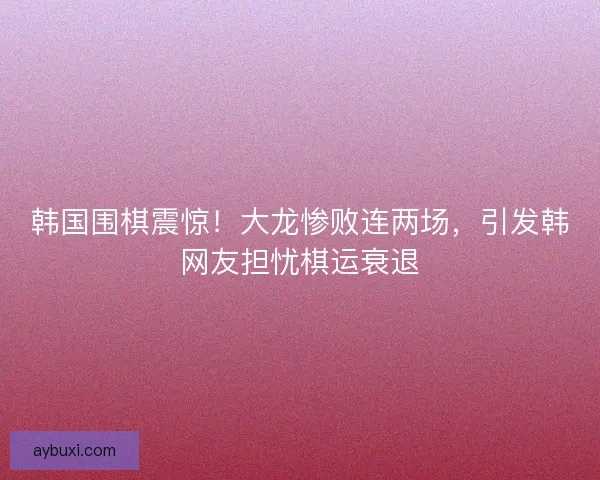 韩国围棋震惊！大龙惨败连两场，引发韩网友担忧棋运衰退