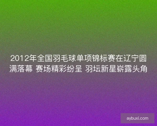 2012年全国羽毛球单项锦标赛在辽宁圆满落幕 赛场精彩纷呈 羽坛新星崭露头角