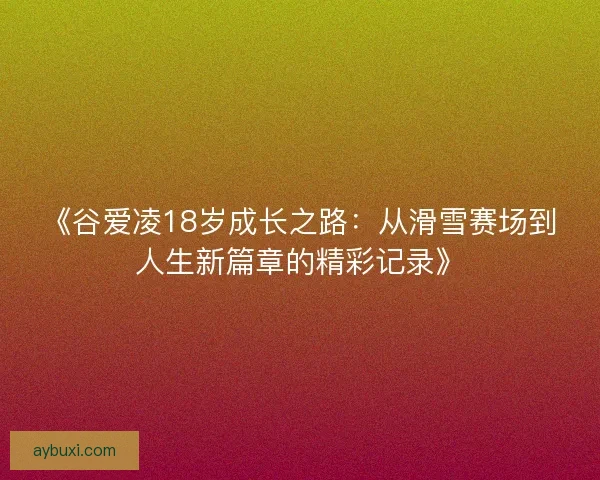 《谷爱凌18岁成长之路：从滑雪赛场到人生新篇章的精彩记录》