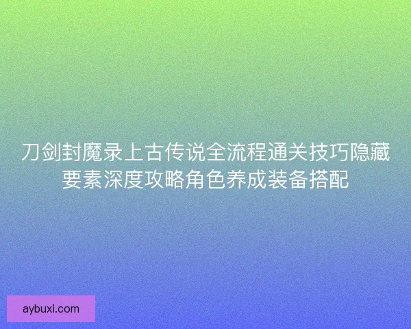 刀剑封魔录上古传说全流程通关技巧隐藏要素深度攻略角色养成装备搭配