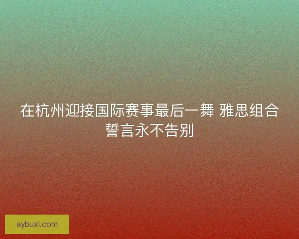 在杭州迎接国际赛事最后一舞 雅思组合誓言永不告别
