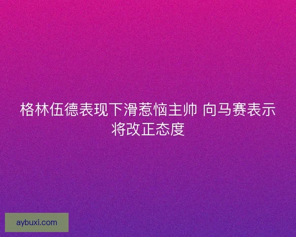 格林伍德表现下滑惹恼主帅 向马赛表示将改正态度