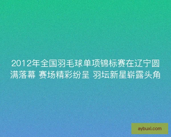2012年全国羽毛球单项锦标赛在辽宁圆满落幕 赛场精彩纷呈 羽坛新星崭露头角