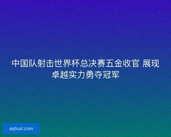 中国队射击世界杯总决赛五金收官 展现卓越实力勇夺冠军