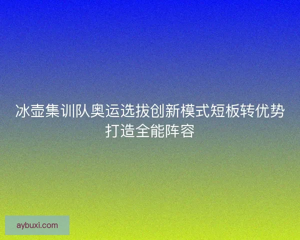 冰壶集训队奥运选拔创新模式短板转优势打造全能阵容