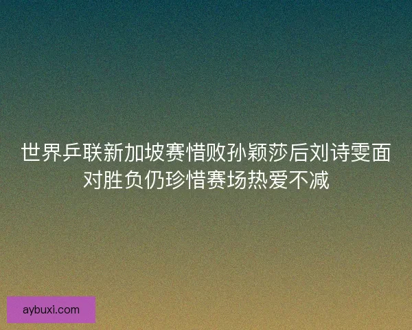 世界乒联新加坡赛惜败孙颖莎后刘诗雯面对胜负仍珍惜赛场热爱不减