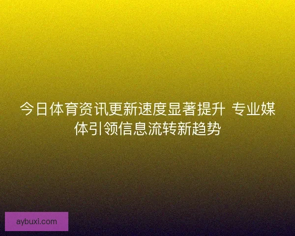 今日体育资讯更新速度显著提升 专业媒体引领信息流转新趋势