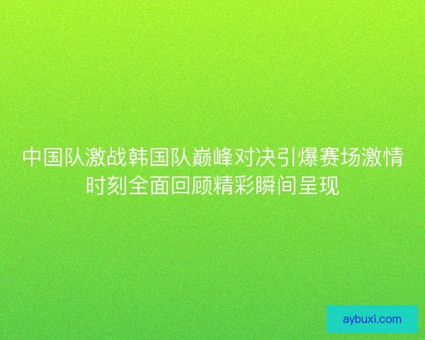 中国队激战韩国队巅峰对决引爆赛场激情时刻全面回顾精彩瞬间呈现