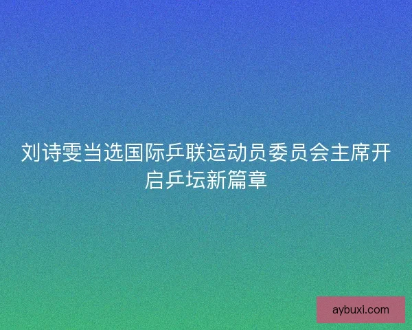 刘诗雯当选国际乒联运动员委员会主席开启乒坛新篇章