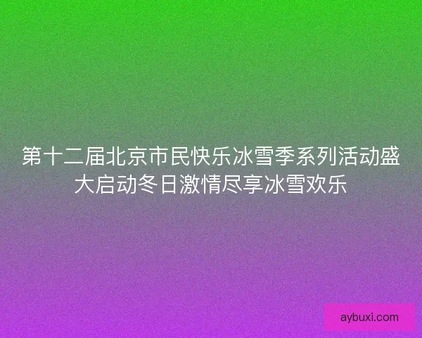 第十二届北京市民快乐冰雪季系列活动盛大启动冬日激情尽享冰雪欢乐